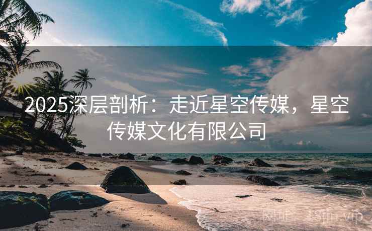 2025深层剖析：走近星空传媒，星空传媒文化有限公司
