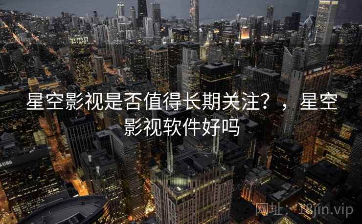 星空影视是否值得长期关注？，星空影视软件好吗