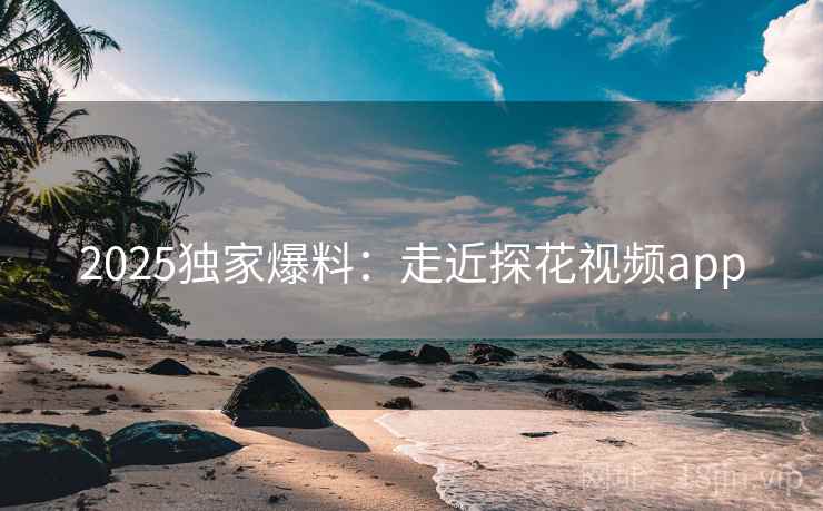 2025独家爆料：走近探花视频app
