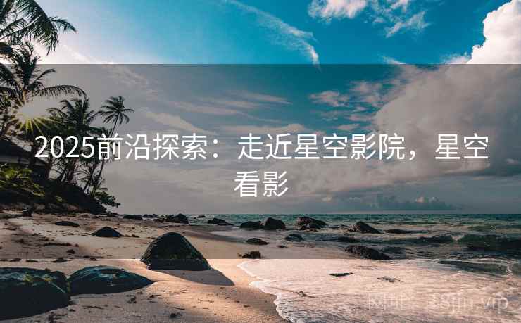 2025前沿探索：走近星空影院，星空看影