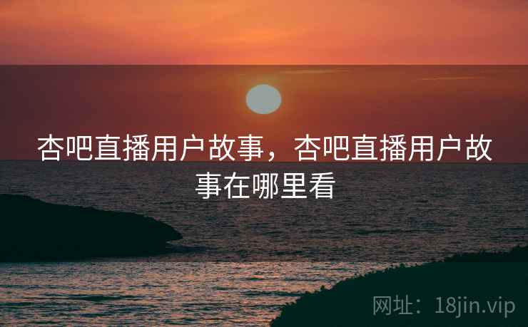 杏吧直播用户故事，杏吧直播用户故事在哪里看