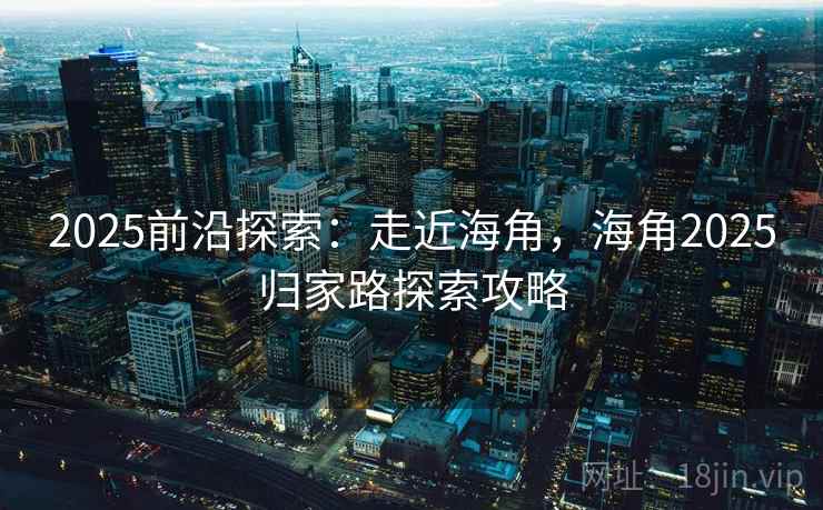 2025前沿探索：走近海角，海角2025归家路探索攻略