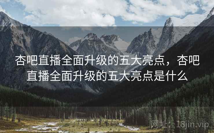 杏吧直播全面升级的五大亮点，杏吧直播全面升级的五大亮点是什么