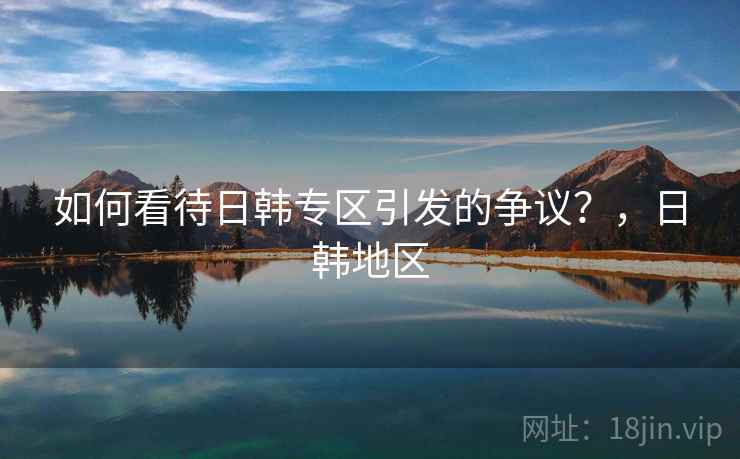 如何看待日韩专区引发的争议？，日韩地区